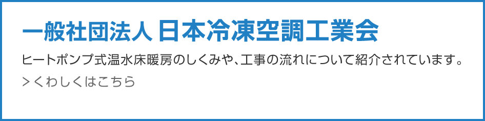 一般社団法人 日本冷凍空調工業会 ヒートポンプ式温水床暖房のしくみや、工事の流れについて紹介されています。こちらもご覧ください。